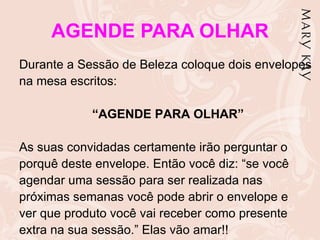 AGENDE PARA OLHAR
Durante a Sessão de Beleza coloque dois envelopes
na mesa escritos:

            “AGENDE PARA OLHAR”

As suas convidadas certamente irão perguntar o
porquê deste envelope. Então você diz: “se você
agendar uma sessão para ser realizada nas
próximas semanas você pode abrir o envelope e
ver que produto você vai receber como presente
extra na sua sessão.” Elas vão amar!!
 