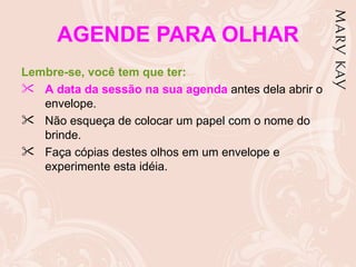 AGENDE PARA OLHAR
Lembre-se, você tem que ter:
 A data da sessão na sua agenda antes dela abrir o
   envelope.
 Não esqueça de colocar um papel com o nome do
   brinde.
 Faça cópias destes olhos em um envelope e
   experimente esta idéia.
 