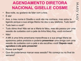 AGENDAMENTO DIRETORA
          NACIONAL GISELLE COSME
•   Boa noite, eu gostaria de falar com a Ana.
•   É ela!
•   Ana, o meu nome é Giselle e você não me conhece, mas estou te
    ligando porque a sua amiga Maria me deu o seu telefone. Tudo bem?
•   Tudo bem e você?
•   Tudo ótimo Ana! Não sei se a Maria te falou, mas ela passou por uma
    sessão de cuidados com a pele da linha Mary Kay, você conhece?
•   Não!
•   A MK é uma linha americana maravilhosa e a sua amiga Maria se
    apaixonou pelos produtos e poderia presentear uma amiga com uma
    sessão de cuidados com a pele e ela escolheu você! Depois você
    agradece à ela pelo presente!
•   Nossa que legal!
•   Que dia poderíamos marcar essa sessão? No começo ou no final da
    semana?
 