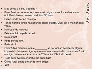 •   Mas como é o seu trabalho?
•   Bom, farei em vc uma scp sem custo algum e você me dará a sua
    opinião sobre os nossos produtos! Só isso!
•   Então, pode ser no começo.
•   Tenho horário ainda na segunda ou na quarta. Qual dia é melhor para
    você?
•   Na segunda mesmo!
•   Pela manhã ou pela tarde?
•   De manhã!
•   Pode ser às 10h?
•   Pode sim!
•   Ótimo! Ana meu telefone é ________ se por acaso acontecer algum
    imprevisto, basta me ligar que remarcamos a sessão, mas se você não
    me ligar, estarei na sua casa na 2ª feira às 10h, tudo bem?
•   Tudo bem! Qualquer problema eu te ligo!
•   Ótimo Ana! Então até 2ª as 10h! Beijos
•   Até!
 