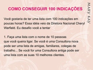 COMO CONSEGUIR 100 INDICAÇÕES

Você gostaria de ter uma lista com 100 indicações em
poucas horas? Essa idéia veio da Diretora Nacional Cheryl
Warfield. Eu desafio você a tentar

1. Faça uma lista com o nome de 10 pessoas
que você queira ligar. Se você é uma Consultora nova
pode ser uma lista de amigas, familiares, colegas de
trabalho... Se você for uma Consultora antiga pode ser
uma lista com as suas 10 melhores clientes.
 