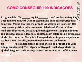 COMO CONSEGUIR 100 INDICAÇÕES

2. Ligue e fale: “Oi ______ aqui é _______ sou Consultora Mary Kay.
Você tem um minuto? Ótimo! Estou muito animada e preciso falar
com você. Minha Diretora me propôs um desafio de falar com 100
pessoas nas próximas duas semanas. Selecionei 10 das minhas
melhores clientes (ou pessoas que mais gosto) e estou pedindo uma
colaboração para me darem 10 contatos com telefones de amigas que
ainda não conhecem Mary Kay. Em agradecimento por sua ajuda em
realizar o meu desafio, presentearei você com um batom
ou _______ (fale rapidamente dos benefícios do produto que você
está presenteando). Tem algum motivo pelo qual não poderia me
ajudar? Eu gostaria de entregar o seu presente na sexta-feira ou na
_______.”
 