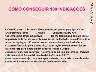 COMO CONSEGUIR 100 INDICAÇÕES



3. Quando tiver sua lista com 100 nomes estará pronta para ligar e dizer:
“Olá posso falar com ______. Aqui é _____ Consultora Mary Kay.
Nós temos uma amiga em comum _____. Ela me falou muito bem de você e
eu gostaria de te dar de presente uma Sessão de Cuidados com a Pele e dicas
de auto-maquiagem. Só vamos precisar de uma hora e você vai adorar
a sua transformação para o novo visual da estação. Se você concordar em
tirar uma foto para o meu álbum de fotos “Antes e Depois”.
Quando seria melhor para você: no começo ou no final da semana? Durante
o dia ou a noite? De manhã ou a tarde? Às 9h ou às 10h?”
Nesse momento esteja com a sua agenda aberta, destacada os seus horários
e onde você irá realizar as Sessões de Cuidado com Pele.
 