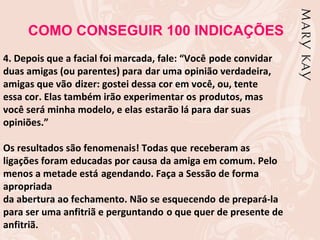 COMO CONSEGUIR 100 INDICAÇÕES
4. Depois que a facial foi marcada, fale: “Você pode convidar
duas amigas (ou parentes) para dar uma opinião verdadeira,
amigas que vão dizer: gostei dessa cor em você, ou, tente
essa cor. Elas também irão experimentar os produtos, mas
você será minha modelo, e elas estarão lá para dar suas
opiniões.”

Os resultados são fenomenais! Todas que receberam as
ligações foram educadas por causa da amiga em comum. Pelo
menos a metade está agendando. Faça a Sessão de forma
apropriada
da abertura ao fechamento. Não se esquecendo de prepará-la
para ser uma anfitriã e perguntando o que quer de presente de
anfitriã.
 