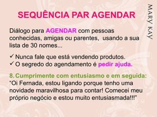 SEQUÊNCIA PAR AGENDAR
Diálogo para AGENDAR com pessoas
conhecidas, amigas ou parentes, usando a sua
lista de 30 nomes...
 Nunca fale que está vendendo produtos.
 O segredo do agendamento é pedir ajuda.
8. Cumprimente com entusiasmo e em seguida:
“Oi Fernada, estou ligando porque tenho uma
novidade maravilhosa para contar! Comecei meu
próprio negócio e estou muito entusiasmada!!!”
 