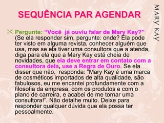 SEQUÊNCIA PAR AGENDAR
 Pergunte: “Você já ouviu falar de Mary Kay?”
  (Se ela responder sim, pergunte: onde? Ela pode
  ter visto em alguma revista, conhecer alguém que
  usa, mas se ela tiver uma consultora que a atenda,
  diga para ela que a Mary Kay está cheia de
  novidades, que ela deve entrar em contato com a
  consultora dela, use a Regra de Ouro. Se ela
  disser que não, responda: “Mary Kay é uma marca
  de cosméticos importados de alta qualidade, são
  fabulosos, eu me encantei profundamente com a
  filosofia da empresa, com os produtos e com o
  plano de carreira, e acabei de me tornar uma
  consultora!”. Não detalhe muito. Deixe para
  responder qualquer dúvida que ela possa ter
  pessoalmente.
 