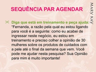 SEQUÊNCIA PAR AGENDAR

 Diga que está em treinamento e peça ajuda:
  “Fernanda, a razão pela qual eu estou ligando
  para você é a seguinte: como eu acabei de
  ingressar neste negócio, eu estou em
  treinamento e preciso colher a opinião de 30
  mulheres sobre os produtos de cuidados com
  a pele até o final da semana que vem. Você
  pode me ajudar nesta pesquisa? Sua Opinião
  para mim é muito importante!
 