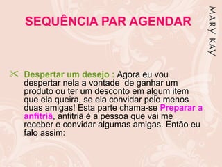 SEQUÊNCIA PAR AGENDAR



 Despertar um desejo : Agora eu vou
  despertar nela a vontade de ganhar um
  produto ou ter um desconto em algum item
  que ela queira, se ela convidar pelo menos
  duas amigas! Esta parte chama-se Preparar a
  anfitriã, anfitriã é a pessoa que vai me
  receber e convidar algumas amigas. Então eu
  falo assim:
 