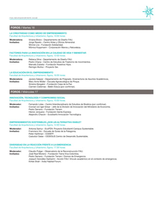 FOROS / Martes 16
FOROS / Miércoles 17
Moderadora:	 Viviana Bravo - Departamento de Diseño FAU.
Invitados:	 Jorge Razeto - Centro Artes y Oficios Almendral.
		 Winnie Lira - Fundación Solidaridad.
		 Mónica Koppmann - Corporación Manos y Naturaleza.
Moderadora:	 Rebeca Silva - Departamento de Diseño FAU.
Invitados:	 Pedro Chana - Centro de Estudios de Trastorno de movimientos.
		 Marcela Zubieta - Fundación Nuestros Hijos.
		 Remigio Muñoz - Proyecto Ser.
Moderadora:	 Javiera Salazar - Departamento de Pregrado, Vicerrectoría de Asuntos Académicos.
Invitados:	 Mary Anne Müller - Escuela Agroecológica de Pirque.
		 Ximena Abogabir - Fundación Casa de la Paz
		 Carmen Cisternas - Belén Educa (por confirmar).
Moderador:	 Fernando Lolas - Centro Interdisciplinario de Estudios de Bioética (por confirmar).
Invitados:	 Conrad von Igel Grisar - Jefe de la División de Innovación del Ministerio de Economía.
		 Pedro Serrano - Fundación Terram.
		 Héctor Jorquera - Fundación Gente Expresa.
		 Alejandro Chacón - Ecodiseño Innovación Tecnológica	
Moderador:	 Antonia Samur - EcoFEN: Proyecto Estudiantil Campus Sustentable.
Invitados:	 Francisco Vio - Escuela de Guías de la Patagonia.
		 Peter Harttman - CODEFF.
		 Cadudzzi Salas - CEDESUS Centro de Desarrollo Sustentable.
		
Moderador:	 Claudio Pulgar - Observatorio de la Reconstrucción FAU.
Invitados:	 José Raúl Moreno - Fundación Tierra Viva Colombia.
		 Pedro Serrano - Fundación Terram / Domos de Emergencia
		 Joaquín González Garbarini - Acción FAU: Vínculo académico en el contexto de emergencia.
		 Kirtee Shah - India Habitat Forum.
LA CREATIVIDAD COMO MEDIO DE EMPRENDIMIENTO
FACTORES PARA LA INNOVACIÓN EN LA CALIDAD DE VIDA Y BIENESTAR
LA EDUCACIÓN EN EL EMPRENDIMIENTO
INNOVACIÓN, TECNOLOGÍA Y COMPROMISO SOCIAL
EMPRENDIMIENTOS SOSTENIBLES ¿SON UN ALTERNATIVA VIABLE?
DIVERSIDAD EN LA REACCIÓN FRENTE A LA EMERGENCIA
Facultad de Arquitectura y Urbanismo; Ágora, 10:00 horas.
Facultad de Arquitectura y Urbanismo; Ágora, 12:00 horas.
Facultad de Arquitectura y Urbanismo; Ágora, 16:00 horas.
Facultad de Arquitectura y Urbanismo; Ágora, 10:00 horas.
Facultad de Arquitectura y Urbanismo; Ágora, 12:00 horas.
Facultad de Arquitectura y Urbanismo; Ágora, 17:30 horas.
mes del emprendimiento social
 