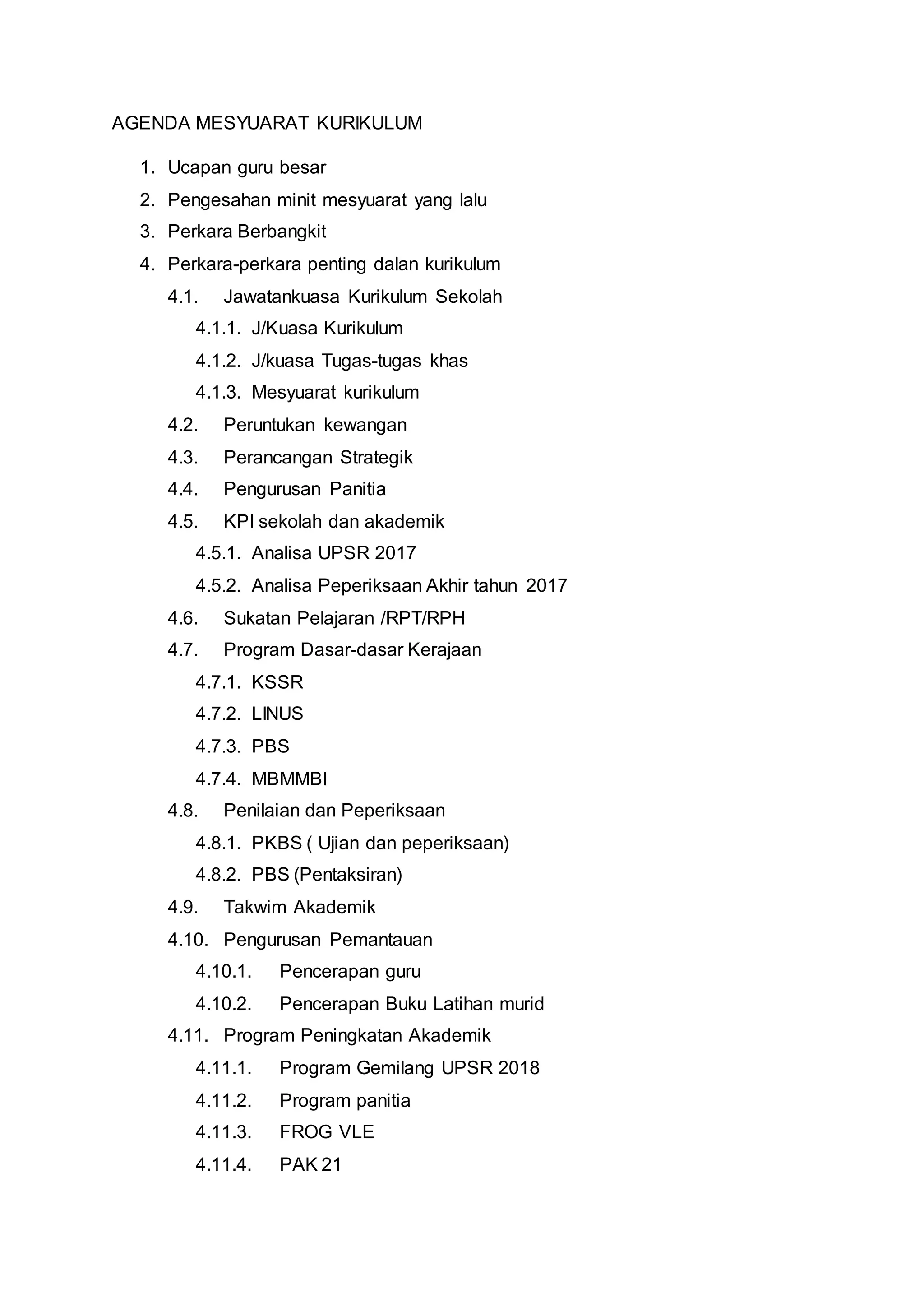 AGENDA MESYUARAT KURIKULUM
1. Ucapan guru besar
2. Pengesahan minit mesyuarat yang lalu
3. Perkara Berbangkit
4. Perkara-perkara penting dalan kurikulum
4.1. Jawatankuasa Kurikulum Sekolah
4.1.1. J/Kuasa Kurikulum
4.1.2. J/kuasa Tugas-tugas khas
4.1.3. Mesyuarat kurikulum
4.2. Peruntukan kewangan
4.3. Perancangan Strategik
4.4. Pengurusan Panitia
4.5. KPI sekolah dan akademik
4.5.1. Analisa UPSR 2017
4.5.2. Analisa Peperiksaan Akhir tahun 2017
4.6. Sukatan Pelajaran /RPT/RPH
4.7. Program Dasar-dasar Kerajaan
4.7.1. KSSR
4.7.2. LINUS
4.7.3. PBS
4.7.4. MBMMBI
4.8. Penilaian dan Peperiksaan
4.8.1. PKBS ( Ujian dan peperiksaan)
4.8.2. PBS (Pentaksiran)
4.9. Takwim Akademik
4.10. Pengurusan Pemantauan
4.10.1. Pencerapan guru
4.10.2. Pencerapan Buku Latihan murid
4.11. Program Peningkatan Akademik
4.11.1. Program Gemilang UPSR 2018
4.11.2. Program panitia
4.11.3. FROG VLE
4.11.4. PAK 21
 