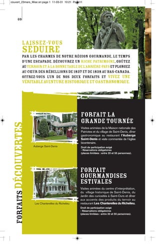 couvert_23mars_Mise en page 1 11-03-31 10:21 Page11




       09




               Laissez-vous
               séduire
               par les charmes de notre région gourmande, le temps
               d’une escapade. Découvrez un riche patrimoine, goûtez
               au terroir et à la bonne table de l’arrière-pays et plongez
               au cœur des Rébellions de 1837 et de 1838 au Bas-Canada.
               Offrez-vous l’un de nos deux forfaits et vivez une
               véritableaventure historique et gastronomique.




                                                          Forfait La
                                                          Grande Tournée
  forfaits découvertes




                                                          Visites animées de la Maison nationale des
                                                          Patriotes et du village de Saint-Denis, dîner
                                                          gastronomique au restaurant l’Auberge
                                                          Saint-Denis et visite commentée de l’église
                                                          bicentenaire.
                         Auberge Saint-Denis              Droit de participation exigé
                                                          - Réservations obligatoires
                                                          (places limitées : entre 20 et 55 personnes).




                                                          Forfait
                                                          Gourmandises
                                                          estivales
                                                          Visites animées du centre d’interprétation,
                                                          du village historique de Saint-Denis, du
                                                          Jardin des curiosités à Saint-Ours et dîner
                                                          aux accents des produits du terroir au
                          Les Chanterelles du Richelieu   restaurant Les Chanterelles du Richelieu.
                                                          Droit de participation exigé
                                                          - Réservations obligatoires
                                                          (places limitées : entre 20 et 55 personnes).
 