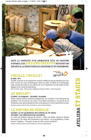 couvert_23mars_Mise en page 1 11-03-31 10:21 Page12




                                                                                                  10




                                                                                                              ©Lucbouvrette.com
      Sous la conduite d’un animateur vêtu de costume
      d’époque, ces ateliers créatifs invitent vos
      enfants à la découverte de l’histoire et du patrimoine.



      FOUILLE, FOUILLE !
      6 août, 13 h
      Fouiller, chercher et se questionner sont les meilleures façons de découvrir l’his-
                                                                                                  ateliers et stages
      toire comme de vrais archéologues ! Dans le cadre du Mois de l’archéologie,
      cette activité permettra à vos enfants de vivre l’expérience d’une fouille archéo-
      logique et du travail de laboratoire.
      Droit d’entrée exigé - Réservations obligatoires (places limitées : 20 participants)


      AU BOULOT !
      2 juillet : Le forgeron - 16 juillet : Le potier
      Quels métiers étaient autrefois pratiqués par nos ancêtres ? Qui fabriquait les
      assiettes ? Où trouvait-on les clous ? Cet atelier permettra à vos jeunes de se
      familiariser avec des professions d’hier et de découvrir l’art du travail fait à la main.
      Activité comprise dans le droit d’entrée du centre d’interprétation.


      LE COFFRE DE CÉDULIE
      9 juillet : La vie quotidienne des enfants au 19e siècle
      23 juillet : Les vêtements bas-canadiens
      Le coffre de Cédulie regorge de trésors... Dans cet atelier, plusieurs thèmes
      entourant le 19e siècle sont proposés à vos enfants : la vie quotidienne, l’habil-
      lement, l’hygiène... Pourquoi ne pas se vêtir comme autrefois ?
      Activité comprise dans le droit d’entrée du centre d’interprétation.
 