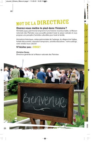 couvert_23mars_Mise en page 1 11-03-31 10:20 Page3




     01




            Mot de la directrice
            Oserez-vous mettre le pied dans l’histoire ?
            Véritable joyau patrimonial empreint d’une histoire incontournable, la Maison
            nationale des Patriotes vous accueille pendant toute la saison estivale et vous
            propose une panoplie d’activités culturelles pour toute la famille.

            Animations historiques, visites patrimoniales de l’auberge, du village et de l’église,
            forfaits découvertes, exposition temporaire, activités éducatives : notre auberge,
            votre rendez-vous culturel !
            N’hésitez pas : OSEZ !

            Christine Devey,
            Directrice générale de la Maison nationale des Patriotes
 