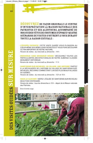 couvert_23mars_Mise en page 1 11-03-31 10:20 Page5




          03




                                    Découvrez de façon originale le centre
                                    d’interprétation La Maison nationale des
                                    Patriotes et ses alentours, accompagné de
                                    nos guides vêtus de costumes d’époque! Quatre
                                    scénarios de visites s’offrent à vous durant
                                    toute la saison estivale :

                                   - L’ÉPOPÉE PATRIOTE ! CETTE VISITE GUIDÉE VOUS PLONGERA AU
                                     CŒUR MÊME DES RÉBELLIONS PATRIOTES ET VOUS FERA DÉCOUVRIR
                                     CE PAN IMPORTANT DE NOTRE HISTOIRE.
  des visites guidées sur mesure




                                    Horaire de visites : du mercredi au dimanche - 14 h

                                   - BIENVENUE CHEZ MONSIEUR MÂSSE ! DÉCOUVREZ TOUTES LES
                                     PARTICULARITÉS ARCHITECTURALES DE NOTRE AUBERGE CLASSÉE
                                     MONUMENT HISTORIQUE.
                                   Horaire de visites : du mercredi au dimanche - 11 h

                                   - SAINT-DENIS-SUR-RICHELIEU, UN VILLAGE, UNE HISTOIRE! PARTEZ
                                     À LA DÉCOUVERTE DE L’HISTOIRE DU VILLAGE DE SAINT-DENIS-SUR-
                                     RICHELIEU, RECONNU COMME ÉTANT L’UN DES PLUS BEAUX VILLAGES
                                     DU QUÉBEC.
                                    Horaire de visites : du mercredi au dimanche : 12 h et 15 h

                                   - SOUS LE CLOCHER ! VISITEZ L’ÉGLISE DE SAINT-DENIS-SUR-RICHELIEU
                                     DEUX FOIS CENTENAIRE.
                                    Horaire de visites : tous les dimanches à 13 h - départ de la Maison nationale
                                    des Patriotes.
                                   Droit d’entrée exigé.
 