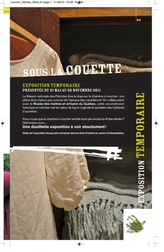 couvert_23mars_Mise en page 1 11-03-31 10:20 Page6




                                                                                                         04




        SOUS LA COUETTE
        Exposition temporaire
        présentée du 21 mai au 20 novembre 2011




                                                                                                        exposition temporaire
        La Maison nationale des Patriotes lève le drap sur la chambre à coucher : une
        pièce de la maison peu connue de l’époque bas-canadienne ! En collaboration
        avec le Musée des maîtres et artisans du Québec, cette reconstitution
        historique et intimiste met en valeur de façon originale le quotidien des habitants
        d’autrefois.

        Vous croyez que la chambre à coucher semble avoir peu évolué au fil des siècles?
        Détrompez-vous...
        Une douillette exposition à voir absolument !
        Visite de l’exposition temporaire comprise dans le droit d’entrée du centre d’interprétation.
 