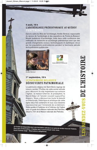 couvert_23mars_Mise en page 1 11-03-31 10:20 Page8




                                                                                                            06




                          4 août, 19 h
                          L’ARCHÉOLOGIE PRÉHISTORIQUE AU QUÉBEC
                          CONFÉRENCE
                          Dans le cadre du Mois de l’archéologie, Amélie Sénécal, responsable
                          du service de l’archéologie et des expositions de Pointe-du-Buisson/
                          Musée québécois d’archéologie, traite dans cette conférence des
                          méthodes de recherche en archéologie préhistorique ainsi que des
                          grands changements sociaux, technologiques et stylistiques vécus
                          par les populations amérindiennes pendant la fascinante période
                          de la préhistoire québécoise.




                                                                                                           les rendez-vous De l’histoire
                          Amélie Sénécal


                          1er septembre, 19 h
                          LE PATRIMOINE RELIGIEUX
                          DÉCOUVERTE PATRIMONIALE
                          Le patrimoine religieux de Saint-Denis regorge de
                          trésors cachés ! Profitez de cette soirée estivale
                          pour découvrir le site majestueux qui entoure
                          l’église : la maison Cherrier, le presbytère, le
                          Sacré-Cœur et l’ancien couvent aujourd’hui
                          disparu. Vous y découvrirez toute la beauté
                          architecturale, historique et artistique de cette
                          église deux fois centenaire et vous vous laisserez
                          impressionner par l’immensité de ce bâtiment.
                          Visite guidée à l’extérieur et à l’intérieur de l’église
                          avec un guide de la Maison nationale des Patriotes.
                          Départ à 19 h de la Maison nationale des Patriotes.




        Un forfait est disponible pour
                                       une inscription estivale à ce cycl
        Pour plus d’information, n’hé                                    e de rendez-vous de l’histoire
                                       sitez pas à communiquer avec                                    .
        Droit d’entrée exigé - Réservati                                nous.
                                         ons obligatoires.
 