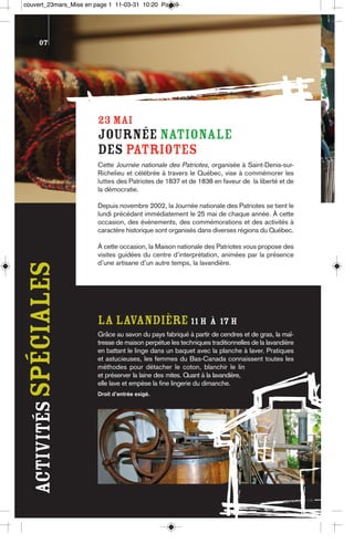 couvert_23mars_Mise en page 1 11-03-31 10:20 Page9




       07




                       23 MAI
                       Journée nationale
                       des Patriotes
                       Cette Journée nationale des Patriotes, organisée à Saint-Denis-sur-
                       Richelieu et célébrée à travers le Québec, vise à commémorer les
                       luttes des Patriotes de 1837 et de 1838 en faveur de la liberté et de
                       la démocratie.

                       Depuis novembre 2002, la Journée nationale des Patriotes se tient le
                       lundi précédant immédiatement le 25 mai de chaque année. À cette
                       occasion, des événements, des commémorations et des activités à
                       caractère historique sont organisés dans diverses régions du Québec.

                       À cette occasion, la Maison nationale des Patriotes vous propose des
                       visites guidées du centre d’interprétation, animées par la présence
                       d’une artisane d’un autre temps, la lavandière.
 activités spéciales




                       LA LAVaNDIÈRE 11 h à 17 h
                       Grâce au savon du pays fabriqué à partir de cendres et de gras, la maî-
                       tresse de maison perpétue les techniques traditionnelles de la lavandière
                       en battant le linge dans un baquet avec la planche à laver. Pratiques
                       et astucieuses, les femmes du Bas-Canada connaissent toutes les
                       méthodes pour détacher le coton, blanchir le lin
                       et préserver la laine des mites. Quant à la lavandière,
                       elle lave et empèse la fine lingerie du dimanche.
                       Droit d’entrée exigé.
 