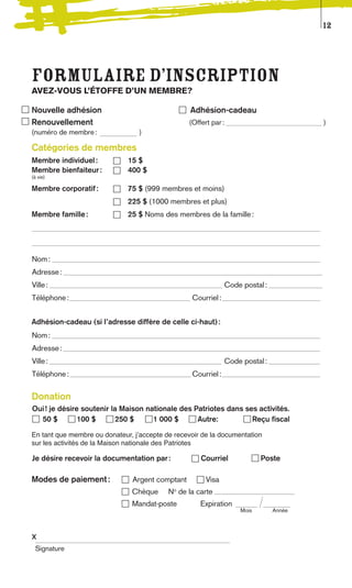 12




Formulaire d’inscription
AVEZ-VOUS L’ÉTOFFE D’UN MEMBRE?

Nouvelle adhésion                                 Adhésion-cadeau
Renouvellement                                   (Offert par :                         )
(numéro de membre :               )

Catégories de membres
Membre individuel :           15 $
Membre bienfaiteur :          400 $
(à vie)

Membre corporatif :           75 $ (999 membres et moins)
                              225 $ (1000 membres et plus)
Membre famille :              25 $ Noms des membres de la famille :




Nom :
Adresse :
Ville :                                                        Code postal :
Téléphone :                                       Courriel :


Adhésion-cadeau (si l’adresse diffère de celle ci-haut) :
Nom :
Adresse :
Ville :                                                        Code postal :
Téléphone :                                       Courriel :


Donation
Oui ! je désire soutenir la Maison nationale des Patriotes dans ses activités.
  50 $         100 $      250 $      1 000 $      Autre:          Reçu fiscal

En tant que membre ou donateur, jʼaccepte de recevoir de la documentation
sur les activités de la Maison nationale des Patriotes

Je désire recevoir la documentation par :            Courriel             Poste

Modes de paiement :            Argent comptant         Visa
                               Chèque      No de la carte
                               Mandat-poste          Expiration
                                                                   Mois        Année



x
 Signature
 