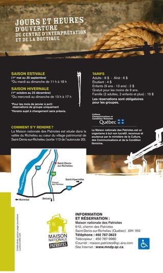 Jours et heures
           e
  d’ouverturerprétation
   du centre d’int
   et de la boutique




SAISON ESTIVALE                                                                                              TARIFS
(1er mai au 30 septembre)                                                                                    Adulte : 8 $ - Aîné : 6 $
*Du mardi au dimanche de 11 h à 18 h                                                                         Étudiant : 4 $
                                                                                                             Enfants (9 ans - 13 ans) : 2 $
SAISON HIVERNALE                                                                                             Gratuit pour les moins de 9 ans.
(1er octobre au 23 décembre)                                                                                 Famille (2 adultes, 2 enfants et plus) : 15 $
*Du mercredi au dimanche de 13 h à 17 h
                                                                                                             Les réservations sont obligatoires
*Pour les mois de janvier à avril :
                                                                                                             pour les groupes.
 réservations de groupe uniquement
*Horaire sujet à changement sans préavis.
                                                                                                            Culture,
                                                                                                            Communications et
                                                                                                            Condition féminine



COMMENT S’Y RENDRE ?
                                                                                                            La Maison nationale des Patriotes est un
La Maison nationale des Patriotes est située dans la
                                                                                                            organisme à but non lucratif, reconnue et
vallée du Richelieu au cœur du village patrimonial de                                                       soutenue par le ministère de la Culture,
Saint-Denis-sur-Richelieu (sortie 113 de l’autoroute 20).                                                   des Communications et de la Condition
                                                                                                            féminine.
                                                                    lieu




                                                                                Saint-Denis-
                                                                   iche




                                                                                sur-Richelieu
                                                   30
                                                             re R
                                               t




                                                           Riviè
                                            uren




                                                                     133
                                          int-La




                                                                                          Saint-Hyacinthe
                                e Sa




                                                                          Chemin
                                                                          des Patriotes
                           Fleuv




                                                                                           20



                       Montréal                         Beloeil




                                                                                                  INFORMATION
    Crédit photo garçon page couverture




                                                                                                  ET RÉSERVATION :
                                                                                                  Maison nationale des Patriotes
                                                                                                  610, chemin des Patriotes
                                                                                                  Saint-Denis-sur-Richelieu (Québec) J0H 1K0
    Lucbouvrette.com




                                                                                                  Téléphone : 450 787-3623
                                                              MAISON
                                                                   LE                             Télécopieur : 450 787-9980
                                                              NATIONA
                                                                  DES


                                                                    PATRIOTES
                                                                                                  Courriel : maison.patriotes@qc.aira.com
                                                                                                  Site Internet : www.mndp.qc.ca
 