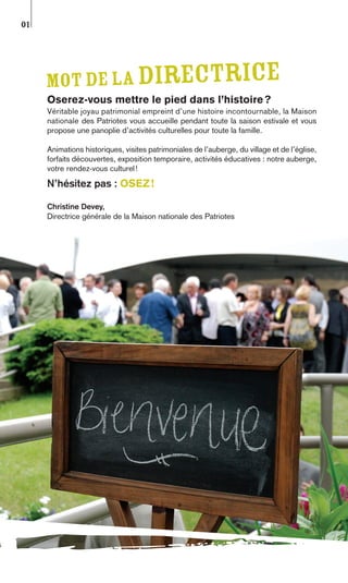 01




     Mot de la directrice
     Oserez-vous mettre le pied dans l’histoire ?
     Véritable joyau patrimonial empreint d’une histoire incontournable, la Maison
     nationale des Patriotes vous accueille pendant toute la saison estivale et vous
     propose une panoplie d’activités culturelles pour toute la famille.

     Animations historiques, visites patrimoniales de l’auberge, du village et de l’église,
     forfaits découvertes, exposition temporaire, activités éducatives : notre auberge,
     votre rendez-vous culturel !
     N’hésitez pas : OSEZ !

     Christine Devey,
     Directrice générale de la Maison nationale des Patriotes
 