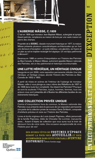 02




                                                                               UN LIEU PATRIMONIAL ET HISTORIQUE D’EXCEPTION
L’AUBERGE MÂSSE, C.1809
C’est en 1809 que monsieur Jean-Baptiste Mâsse, aubergiste et sympa-
thisant patriote, remplacera sa maison de bois par une vaste maison en
pierre des champs.
Propriété de la SODEC, classée monument historique en 1977, la maison
Mâsse présente plusieurs caractéristiques architecturales qui en font
une demeure d’exception : un puits intérieur, une glacière, six foyers et
un plan au sol en trapèze rectangle fort atypique. Un vrai bijou patrimonial
à découvrir!
Devenue en 1988 un centre d’interprétation sur l’histoire des Patriotes
au Bas-Canada, la Maison Mâsse, autrement appelée Maison nationale
des Patriotes, est un lieu patrimonial et historique incontournable.

UNE LUTTE HÉROÏQUE, UN HÉRITAGE CIVIQUE
Inaugurée en juin 2009, notre exposition permanente intitulée Une lutte
héroïque, un héritage civique, aborde l’histoire des Patriotes au Bas-
Canada de 1832 à 1850.
À partir de mises en scènes de l’intérieur de l’auberge de monsieur
Mâsse, celle-ci vous plonge au cœur même des Rébellions de 1837 et
de 1838 dans toute leur complexité. Qui étaient les Patriotes? Pourquoi
se sont-ils soulevés ? Patriotes, loyaux, hommes, femmes, tous ces
acteurs vous sont présentés afin d’illustrer les différentes facettes de ces
évènements historiques.


UNE COLLECTION PRIVÉE UNIQUE
Centre d’interprétation hors du commun, la Maison nationale des
Patriotes vous présente dans le parcours de son exposition permanente
une partie de la collection privée de monsieur Denis St-Martin, composée
d’artefacts précieux et rares sur l’histoire des Patriotes.
Livres et écrits originaux de Louis-Joseph Papineau, effets personnels
de la famille Papineau, bible de Chevalier De Lorimier, manuscrits
rares... Autant d’objets de collection que vous aurez tout le loisir de
découvrir lors de votre visite. Une occasion exceptionnelle de vivre
l’histoire pour de vrai !

         Des guides vêtus de costumes d’époque
         seront là pour vous accueillir et vous
         accompagner dans cette véritable aventure
         historique ! Droit d’entrée exigé.
 