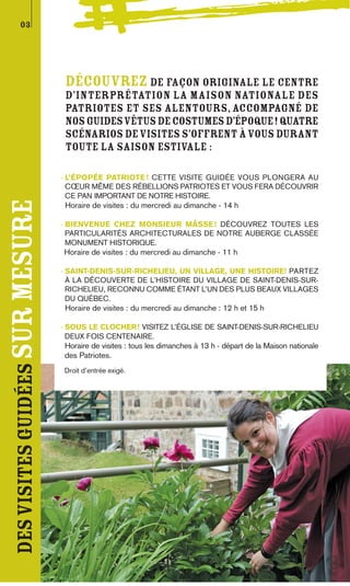 03




                                  Découvrez de façon originale le centre
                                  d’interprétation La Maison nationale des
                                  Patriotes et ses alentours, accompagné de
                                  nos guides vêtus de costumes d’époque! Quatre
                                  scénarios de visites s’offrent à vous durant
                                  toute la saison estivale :

                                 - L’ÉPOPÉE PATRIOTE ! CETTE VISITE GUIDÉE VOUS PLONGERA AU
                                   CŒUR MÊME DES RÉBELLIONS PATRIOTES ET VOUS FERA DÉCOUVRIR
                                   CE PAN IMPORTANT DE NOTRE HISTOIRE.
des visites guidées sur mesure




                                  Horaire de visites : du mercredi au dimanche - 14 h

                                 - BIENVENUE CHEZ MONSIEUR MÂSSE ! DÉCOUVREZ TOUTES LES
                                   PARTICULARITÉS ARCHITECTURALES DE NOTRE AUBERGE CLASSÉE
                                   MONUMENT HISTORIQUE.
                                 Horaire de visites : du mercredi au dimanche - 11 h

                                 - SAINT-DENIS-SUR-RICHELIEU, UN VILLAGE, UNE HISTOIRE! PARTEZ
                                   À LA DÉCOUVERTE DE L’HISTOIRE DU VILLAGE DE SAINT-DENIS-SUR-
                                   RICHELIEU, RECONNU COMME ÉTANT L’UN DES PLUS BEAUX VILLAGES
                                   DU QUÉBEC.
                                  Horaire de visites : du mercredi au dimanche : 12 h et 15 h

                                 - SOUS LE CLOCHER ! VISITEZ L’ÉGLISE DE SAINT-DENIS-SUR-RICHELIEU
                                   DEUX FOIS CENTENAIRE.
                                  Horaire de visites : tous les dimanches à 13 h - départ de la Maison nationale
                                  des Patriotes.
                                 Droit d’entrée exigé.
 