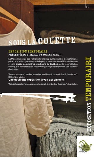 04




SOUS LA COUETTE
Exposition temporaire
présentée du 21 mai au 20 novembre 2011




                                                                                                exposition temporaire
La Maison nationale des Patriotes lève le drap sur la chambre à coucher : une
pièce de la maison peu connue de l’époque bas-canadienne ! En collaboration
avec le Musée des maîtres et artisans du Québec, cette reconstitution
historique et intimiste met en valeur de façon originale le quotidien des habitants
d’autrefois.

Vous croyez que la chambre à coucher semble avoir peu évolué au fil des siècles?
Détrompez-vous...
Une douillette exposition à voir absolument !
Visite de l’exposition temporaire comprise dans le droit d’entrée du centre d’interprétation.
 