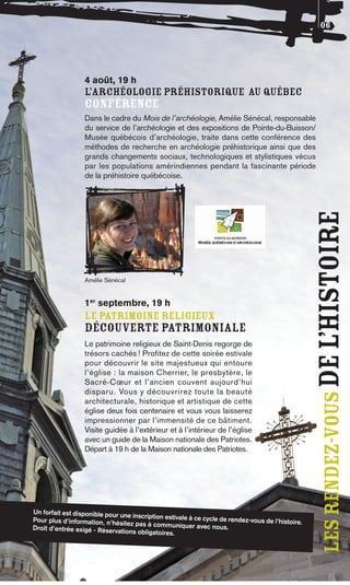 06




                  4 août, 19 h
                  L’ARCHÉOLOGIE PRÉHISTORIQUE AU QUÉBEC
                  CONFÉRENCE
                  Dans le cadre du Mois de l’archéologie, Amélie Sénécal, responsable
                  du service de l’archéologie et des expositions de Pointe-du-Buisson/
                  Musée québécois d’archéologie, traite dans cette conférence des
                  méthodes de recherche en archéologie préhistorique ainsi que des
                  grands changements sociaux, technologiques et stylistiques vécus
                  par les populations amérindiennes pendant la fascinante période
                  de la préhistoire québécoise.




                                                                                                   les rendez-vous De l’histoire
                  Amélie Sénécal


                  1er septembre, 19 h
                  LE PATRIMOINE RELIGIEUX
                  DÉCOUVERTE PATRIMONIALE
                  Le patrimoine religieux de Saint-Denis regorge de
                  trésors cachés ! Profitez de cette soirée estivale
                  pour découvrir le site majestueux qui entoure
                  l’église : la maison Cherrier, le presbytère, le
                  Sacré-Cœur et l’ancien couvent aujourd’hui
                  disparu. Vous y découvrirez toute la beauté
                  architecturale, historique et artistique de cette
                  église deux fois centenaire et vous vous laisserez
                  impressionner par l’immensité de ce bâtiment.
                  Visite guidée à l’extérieur et à l’intérieur de l’église
                  avec un guide de la Maison nationale des Patriotes.
                  Départ à 19 h de la Maison nationale des Patriotes.




Un forfait est disponible pour
                               une inscription estivale à ce cycl
Pour plus d’information, n’hé                                    e de rendez-vous de l’histoire
                               sitez pas à communiquer avec                                    .
Droit d’entrée exigé - Réservati                                nous.
                                 ons obligatoires.
 
