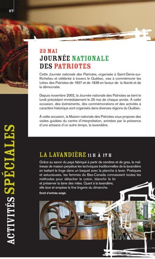 07




                      23 MAI
                      Journée nationale
                      des Patriotes
                      Cette Journée nationale des Patriotes, organisée à Saint-Denis-sur-
                      Richelieu et célébrée à travers le Québec, vise à commémorer les
                      luttes des Patriotes de 1837 et de 1838 en faveur de la liberté et de
                      la démocratie.

                      Depuis novembre 2002, la Journée nationale des Patriotes se tient le
                      lundi précédant immédiatement le 25 mai de chaque année. À cette
                      occasion, des événements, des commémorations et des activités à
                      caractère historique sont organisés dans diverses régions du Québec.

                      À cette occasion, la Maison nationale des Patriotes vous propose des
                      visites guidées du centre d’interprétation, animées par la présence
                      d’une artisane d’un autre temps, la lavandière.
activités spéciales




                      LA LAVaNDIÈRE 11 h à 17 h
                      Grâce au savon du pays fabriqué à partir de cendres et de gras, la maî-
                      tresse de maison perpétue les techniques traditionnelles de la lavandière
                      en battant le linge dans un baquet avec la planche à laver. Pratiques
                      et astucieuses, les femmes du Bas-Canada connaissent toutes les
                      méthodes pour détacher le coton, blanchir le lin
                      et préserver la laine des mites. Quant à la lavandière,
                      elle lave et empèse la fine lingerie du dimanche.
                      Droit d’entrée exigé.
 