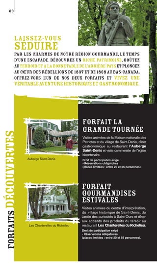09




             Laissez-vous
             séduire
             par les charmes de notre région gourmande, le temps
             d’une escapade. Découvrez un riche patrimoine, goûtez
             au terroir et à la bonne table de l’arrière-pays et plongez
             au cœur des Rébellions de 1837 et de 1838 au Bas-Canada.
             Offrez-vous l’un de nos deux forfaits et vivez une
             véritableaventure historique et gastronomique.




                                                        Forfait La
                                                        Grande Tournée
forfaits découvertes




                                                        Visites animées de la Maison nationale des
                                                        Patriotes et du village de Saint-Denis, dîner
                                                        gastronomique au restaurant l’Auberge
                                                        Saint-Denis et visite commentée de l’église
                                                        bicentenaire.
                       Auberge Saint-Denis              Droit de participation exigé
                                                        - Réservations obligatoires
                                                        (places limitées : entre 20 et 55 personnes).




                                                        Forfait
                                                        Gourmandises
                                                        estivales
                                                        Visites animées du centre d’interprétation,
                                                        du village historique de Saint-Denis, du
                                                        Jardin des curiosités à Saint-Ours et dîner
                                                        aux accents des produits du terroir au
                        Les Chanterelles du Richelieu   restaurant Les Chanterelles du Richelieu.
                                                        Droit de participation exigé
                                                        - Réservations obligatoires
                                                        (places limitées : entre 20 et 55 personnes).
 