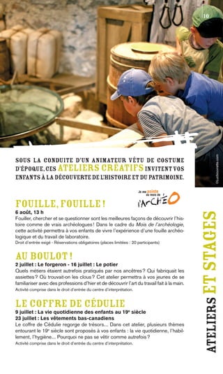 10




                                                                                                        ©Lucbouvrette.com
Sous la conduite d’un animateur vêtu de costume
d’époque, ces ateliers créatifs invitent vos
enfants à la découverte de l’histoire et du patrimoine.



FOUILLE, FOUILLE !
6 août, 13 h
Fouiller, chercher et se questionner sont les meilleures façons de découvrir l’his-
                                                                                            ateliers et stages
toire comme de vrais archéologues ! Dans le cadre du Mois de l’archéologie,
cette activité permettra à vos enfants de vivre l’expérience d’une fouille archéo-
logique et du travail de laboratoire.
Droit d’entrée exigé - Réservations obligatoires (places limitées : 20 participants)


AU BOULOT !
2 juillet : Le forgeron - 16 juillet : Le potier
Quels métiers étaient autrefois pratiqués par nos ancêtres ? Qui fabriquait les
assiettes ? Où trouvait-on les clous ? Cet atelier permettra à vos jeunes de se
familiariser avec des professions d’hier et de découvrir l’art du travail fait à la main.
Activité comprise dans le droit d’entrée du centre d’interprétation.


LE COFFRE DE CÉDULIE
9 juillet : La vie quotidienne des enfants au 19e siècle
23 juillet : Les vêtements bas-canadiens
Le coffre de Cédulie regorge de trésors... Dans cet atelier, plusieurs thèmes
entourant le 19e siècle sont proposés à vos enfants : la vie quotidienne, l’habil-
lement, l’hygiène... Pourquoi ne pas se vêtir comme autrefois ?
Activité comprise dans le droit d’entrée du centre d’interprétation.
 