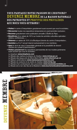 11


       Vous partagez notre passion de l’histoire?
       Devenez membre de la Maison nationale
       des Patriotes et profitez des privilèges
       que nous vous offrons !
       • Visitez le centre d’interprétation gratuitement aussi souvent que vous le souhaitez ;
       • Découvrez toutes nos expositions temporaires en avant-première exclusive ;
       • Recevez gratuitement notre publication annuelle L’Étoffe du Pays ;
       • Bénéficiez d’un rabais de 10 % sur toutes les activités culturelles spéciales :
         ateliers, conférences… ;
       • Obtenez un rabais de 10 % à la Boutique-Librairie du centre d’interprétation ;
       • Assistez au 5 à 7 annuel réservé exclusivement à nos membres ;
       • Ayez le droit de vote à l’assemblée générale et la possibilité de devenir
         membre du conseil d’administration ;
       • Visitez gratuitement les expositions permanentes de nos musées partenaires
         aussi souvent que vous le souhaitez :
         Le biophare www.biophare.com
         Le Musée des maitres et artisans du Québec www.mmaq.qc.ca
         Le Musée des beaux-arts de Mont-Saint-Hilaire www.mbamsh.qc.ca
         La Maison amérindienne www.maisonamerindienne.com
         Le Musée du costume et du textile du Québec www.mctq.org
         Le Musée d’art contemporain des Laurentides www.museelaurentides.ca
         Le Musée de la mer des îles-de-la-Madeleine www.tourismeilesdelamadeleine.com
membre
 devenez




                                                                                                 ©Lucbouvrette.com
 
