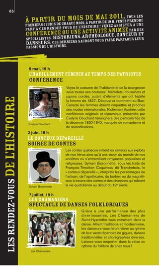 05
                                               du m e mois, à partir de 2011, tous les
                                À partir de chaquois de mai19 h,venez prendre
                                   iers jeudis
                                prem                                             à une
                                                                                   ter
                                                       de l’histoire ! Venez assis
                                part à ces rendez-vous                    an  imée par des
                                              une acti té
                                conférence ou iens, archvilogue, conteur et
                                         stor           éo
                                spécialistes : hi            nt vous faire partager leu
                                                                                       r
                                danseurs. Cesoire.niers sauro
                                                  der
                                passion de l’hist




                                 5 mai, 19 h
                                 L’HABILLEMENT FÉMININ AU TEMPS DES PATRIOTES
                                 CONFÉRENCE
                                                       Voyez le costume de l’habitante et de la bourgeoise
                                                       sous toutes ses coutures ! Mantelets, coussinets et
                                                       jupons cordés, autant d’éléments qui ont habillé
les rendez-vous De l’histoire




                                                       la femme de 1837. Découvrez comment au Bas-
                                                       Canada les femmes étaient coquettes et proches
                                                       des modes internationales. Richement illustrée, cette
                                                       conférence originale et dynamique présentée par
                                                       Évelyne Bouchard témoignera des particularités de
                                 Évelyne Bouchard      la décennie 1830-1840, marquée de romantisme et
                                                       de revendications.
                                 2 juin, 19 h
                                 LE CONTEUX DÉPAREILLÉ
                                 SOIRÉE DE CONTES
                                                       Les contes québécois initient les visiteurs aux exploits
                                                       de nos héros ainsi qu’à une vision du monde de nos
                                                       ancêtres où s’entremêlent croyances populaires et
                                                       religieuses. Sylvain Bissonnette, sous les traits de
                                                       François-Timoléon Coquineau dit Tranchebois, le
                                                       « conteux dépareillé », interprète les personnages de
                                                       l’artisan, de l’apothicaire, du barbier ou du magnéti-
                                                       seur à travers des contes et des chansons qui relatent
                                 Sylvain Bissonnette   la vie quotidienne au début du 19e siècle.

                                 7 juillet, 19 h
                                 LES CHAMANIERS
                                 SPECTACLE DE DANSES FOLKLORIQUES
                                                                  Grâce à une performance des plus
                                                                  d i v e r tissantes, Les Chamaniers de
                                                                  Saint-Hyacinthe vous entraînent dans la
                                                                  danse. Alliant traditions et modernisme,
                                                                  les danseurs vous feront vibrer au rythme
                                                                  de leur vaste répertoire de gigues, danses
                                                                  traditionnelles et chorégraphies diverses.
                                                                  Laissez-vous emporter dans la valse au
                                                                  rythme du folklore de chez nous !
                                  Les Chamaniers
 