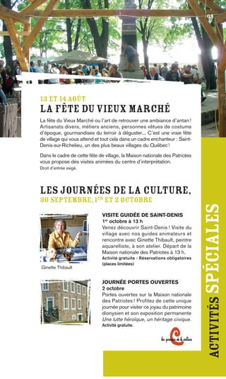 08




13 ET 14 AOÛT
La Fête du Vieux Marché
La fête du Vieux Marché ou l’art de retrouver une ambiance d’antan !
Artisanats divers, métiers anciens, personnes vêtues de costume
d’époque, gourmandises du terroir à déguster... C’est une vraie fête
de village qui vous attend et tout cela dans un cadre enchanteur : Saint-
Denis-sur-Richelieu, un des plus beaux villages du Québec !
Dans le cadre de cette fête de village, la Maison nationale des Patriotes
vous propose des visites animées du centre d’interprétation.
Droit d’entrée exigé.




Les journées de la Culture,
30 septembre, 1er et 2 octobre
                             VISITE GUIDÉE DE SAINT-DENIS
                             1er octobre à 13 h
                                                                             activités spéciales
                             Venez découvrir Saint-Denis ! Visite du
                             village avec nos guides animateurs et
                             rencontre avec Ginette Thibault, peintre
                             aquarelliste, à son atelier. Départ de la
                             Maison nationale des Patriotes à 13 h.
                             Activité gratuite - Réservations obligatoires
                             (places limitées)
Ginette Thibault


                             JOURNÉE PORTES OUVERTES
                             2 octobre
                             Portes ouvertes sur la Maison nationale
                             des Patriotes ! Profitez de cette unique
                             journée pour visiter ce joyau du patrimoine
                             dionysien et son exposition permanente
                             Une lutte héroïque, un héritage civique.
                             Activité gratuite.
 
