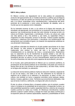 22  MORENA‐JE 
                                          

EJE 5. Arte y cultura

En México vivimos una degradación de la vida pública sin precedentes,
producto del agravamiento de un modelo económico y político que privilegia la
mercancía y el valor de cambio por encima de las personas. Tal es el caso del
arte y la cultura, entendidas como manifestaciones y expresiones del sentir
profundo de la existencia y como actos de libertad, de rebeldía, ante un
mundo que se nos aparece como indeseable.

Se ha intentado encerrar al arte y a la cultura en la lógica del mercado, de
someterle, de apaciguarle, de convertirlos en un producto más al servicio de la
ganancia. Las consecuencias de esto han sido notorias: el acceso al arte y la
cultura es limitado, fragmentado y centralizado. El arte y la cultura son cada
vez más ajenos a las y los jóvenes y, por tanto, su capacidad crítica e
imaginativa ha sido menguada, aunque no del todo. Todavía quedan aquellos
individuos y colectivos que promueven y reivindican una transformación del
pensamiento que considera al goce y la creación de expresiones artísticas en
una dimensión interiorizada.

Las políticas culturales de derecha en el país pueden escucharse en la clave
del fracaso, no sólo porque la administración de los recursos ha sido
inadecuada, sino porque su visión del arte y la cultura se agota
inmediatamente en su estrechez de miras y conservadurismo. Sostenemos
que no solamente se ha de transformar el aparato estatal y con ello las
políticas públicas en la materia, sino que es urgente y necesario dislocar el
paradigma del arte, la cultura y el ocio mercantilizados, aquél que los asume
no como inherentes a la vida sino como espacios de acumulación y de lucro.

En el mundo, pero particularmente en México por su condición periférica, la
privatización de los bienes públicos se ha extendido a tal grado que incluso el
tiempo libre de las y los jóvenes ha sido subsumido y, de este modo, inscrito
en la lógica del mercado y su alienación.

La reducción de los bienes públicos implica la reducción material y espacial de
lo que es de todos y de nadie a la vez. No solamente se ha reducido el
espectro de lo público en lo referente a la educación, la salud, el arte y la
cultura, sino también en torno a espacios concretos como parques, plazas,
teatros, museos, galerías o cines. Territorios que encontramos dedicados, más
que al recreo inventivo y edificante, a la lógica del culto al consumo.

El arte, la cultura, el tiempo libre y el espacio público, por el contrario, pueden
volver a fundarse en la posibilidad de la autonomía y el desarrollo humano: en
esta posibilidad apostamos nuestra capacidad efectiva y afectiva de recuperar
nuestra juventud en todos sus niveles. En Morena-je reivindicamos nuestro
derecho a ejercer nuestro tiempo y energía de modo que éstos contribuyan a
la expansión plena de nuestras capacidades, espacios y posibilidades en tanto




                                                     
 