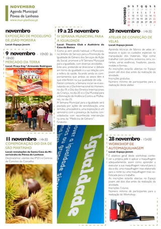 NOVEMBRO 
Agenda Municipal 
Póvoa de Lanhoso 
www.mun-planhoso.pt 
EXPOSIÇÃO DE MODELISMO DE JOÃO MOREIRA 
Local: Espaço Jovem 
novembro 
COMEMORAÇÃO DO DIA DE SÃO MARTINHO 
Destinatários: utentes das IPSS’s e Centros de Convívio do Concelho 
Local: instalações da Santa Casa da Misericórdia da Póvoa de Lanhoso 
11 novembro - 14h30 
ATELIER DE CONFEÇÃO DE VELAS 
Aprenda técnicas de fabrico de velas artesanais e quais os cuidados especiais na manipulação dos materiais. Veja como trabalhar com parafina, estearina, cera, corantes, varias essências, fixadores, pavios, moldes e formas. 
As inscrições estarão abertas no Espaço Jovem até dois dias antes da realização da atividade. 
Inscrições gratuitas. 
Número mínimo de participantes para a realização deste atelier. 
Local: Espaço Jovem 
20 novembro - 14h30 
MERCADO DA TERRA 
Local: Praça Eng.º Armando Rodrigues 
9 novembro - 10h00 às 18h00 
IV SEMANA MUNICIPAL PARA A IGUALDADE 
Como já vem sendo habitual, o Município, no âmbito do Serviço para a Promoção da Igualdade de Género dos Serviços de Ação do Social, promove a IV Semana Municipal para a Igualdade, com diversas atividades. 
Este ano, pretende-se direcionar o debate em torno da igualdade e a sua relação com a esfera da saúde, focando ainda os comportamentos que ambos os sexos têm e que interferem na sua qualidade de vida. 
Neste contexto, a Semana iniciar-se-á assinalando- se o Dia Internacional do Homem, no dia 19; o Dia dos Direitos Internacionais da Criança, no dia 20; e o Dia Mundial para a Eliminação da Violência Contra as Mulheres, no dia 25. 
A Semana Municipal para a Igualdade será pautada por ações de sensibilização, uma tertúlia, uma palestra, uma exposição e um seminário com a presença de ilustres convidados/ as com reconhecida intervenção na área da “Medicina de Género”. 
Gratuito. 
Local: Theatro Club e Auditório da Casa da Botica 
19 a 25 novembro 
WORKSHOP DE 
AUTOMAQUILHAGEM 
Local: Espaço Jovem 
28 novembro - 15h00 
É objetivo geral deste workshop conhecer a própria pele e aplicar a maquilhagem adequadamente, assim como aprender a executar a sua maquilhagem natural para o dia-a-dia, uma maquilhagem mais elaborada para a noite ou uma maquilhagem mais sofisticada para o trabalho. 
As inscrições estarão abertas no Espaço Jovem até dois dias antes da realização da atividade. 
Inscrições: 5 euros 
Número mínimo de participantes para a realização do Workshop.  