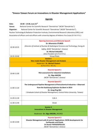 “Greece-Taiwan Forum on Innovations in Disaster Management Applications”
Agenda
Date: 10:30 – 14:30, June 21th
Venue: National Center for Scientific Research “Demokritos” (NCSR “Demokritos”)
Organizer: National Center for Scientific Research “Demokritos” (NCSR “Demokritos”),
Nuclear Technology & Radiation Protection Institute, Environmental Research Laboratory (EREL) and
Association of officers and sub-officers with university degrees of Hellenic Fire Corps (E.P.A.Y.P.S.)
10:30-10:35
Opening Ceremony and Welcome Speech
Dr. Athanasios STUBOS
(Director of Institute of Nuclear & Radiological Sciences and Technology, Energy &
Safety, NCSR “Demokritos”, Greece)
Dr. Michail CHALARIS
(Vice President of E.P.A.Y.P.S.)
10:35-10:40 Group Photo
Session I
Man-made Disaster Management and Analysis
Moderator: Dr. Michail Chalaris
(E.P.A.Y.P.S.- N.F.A.)
10:40-11:00
Keynote Speech 1
Risk assessment for industrial installations
Dr. Olga ANEZIRI
(NCSR “Demokritos”, Greece)
11:00-11:20
Keynote Speech 2
The Underground Pipeline Management of Petrochemical Industries—Observed
from the Kaohsiung Explosion Accident in 2014
Dr. Zong-Ping WU
( Graduate School of Disaster Management, Central Police University, Taiwan)
11:20-11:30 Q & A
11:30-11:40 Break
Session II
Innovations in Disaster Management
Moderator: Dr. Olga ANEZIRI, (NCSRD)
11:40-12:00
Keynote Speech 3
Disaster Management with AI and IoT Applications: NCSR developments for
Earthquake and Floods
Dr Homer PAPADOPOULOS
(NCSR “Demokritos”, Greece)
 