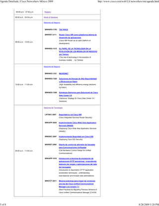 Agenda Detallada | Cisco Networkers México 2009                                                                   http://www.cisco.com/web/LA/networkers/mx/agenda.html



              09:00 a.m. - 07:00 p.m.   Registro


             09:00 a.m. - 03:30 p.m.    World of Solutions


                                        Sesiones de Negocio



                                         BRKNEG-1103         TAC RACE


                                         BRKRST-2111         Router Cisco ISR como plataforma abierta de
                                                             desarrollo de aplicaciones
                                                             (Cisco ISR Router as an open platform of
             09:00 a.m. - 10:00 a.m.
                                                             development)


                                         BRKNEG-1312         EL PAPEL DE LA TECNOLOGIA EN LA
                                                             EVOLUCIÒN DE LOS MODELOS DE NEGOCIO
                                                             por Telmex
                                                             (The role of technology in the evolution of
                                                             business models … by Telmex)


                                        Sesiones de Negocio



                                         BRKNEG-1321         MICRONET


                                         BRKNEG-1320         Soluciones de Energía de Alta Disponibilidad
                                                             y Eficiencia por Eaton
             10:00 a.m. - 11:00 a.m.                         (High Availability and efficiency energy solutions
                                                             by Eaton)


                                         BRKNEG-1309         Estrategia Getronics para Soluciones de Cisco
                                                             Data Center 3.0
                                                             (Getronics' Strategy for Cisco Data Center 3.0
                                                             Solutions)


                                        Sesiones de Tecnología



                                         LRTSEC-2007         Seguridad en los Cisco ISR
                                                             (Cisco Integrated Services Router Security)


                                         BRKAPP-2005         Implementando Cisco Wide Area Application
                                                             Services (WAAS)
                                                             (Deploying Cisco Wide Area Application Services
                                                             (WAAS))


                                         BRKSEC-2007         Implementando Seguridad con Cisco IOS
                                                             (Deploying Cisco IOS Security)


                                         BRKRST-2505         Diseño de control de admisión de llamadas
                                                             para Comunicaciones Unificadas
             09:00 a.m. - 11:00 a.m.                         (Call Admission Control Design for Unified
                                                             Communications)


                                         BRKAPP-1019         Introducción a técnicas de acelaración de
                                                             aplicaciones HTTP asimétricas - entendiendo
                                                             balanceo de cargas y optimizaciones del lado
                                                             del navegador
                                                             (Introduction to Asymmetric HTTP application
                                                             acceleration techniques - understanding
                                                             load-balancer and browser-side optimizations)


                                         BRKVVT-2011         Mejores prácticas para migrar de versiones
                                                             previas del Cisco Unified Communictions
                                                             Manager a la versión 7.1
                                                             (Best Practices for Migrating Previous Versions of
                                                             Cisco Unified Communications Manager (CUCM)




5 of 8                                                                                                                                               8/28/2009 5:20 PM
 
