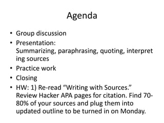 Agenda
• Group discussion
• Presentation:
Summarizing, paraphrasing, quoting, interpret
ing sources
• Practice work
• Closing
• HW: 1) Re-read “Writing with Sources.”
Review Hacker APA pages for citation. Find 7080% of your sources and plug them into
updated outline to be turned in on Monday.

 