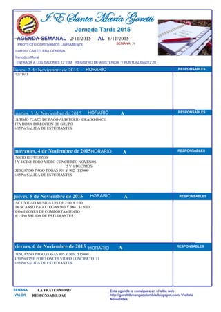SEMANA 39
CURSO CARTELERA GENERAL
lunes, 2 de Noviembre de 2015
DESCANSO PAGO TOGAS 905 Y 906 $15000
4:30Pm CINE FORO ONCES VIDEO CONCIERTO 11
6:15Pm SALIDA DE ESTUDIANTES
SEMANA LA FRATERNIDAD
VALOR RESPONSABILDAD
I.E Santa María Goretti
Jornada Tarde 2015
AGENDA SEMANAL 2/11/2015 AL 6/11/2015
PROYECTO CONVIVAMOS LIMPIAMENTE
ENTRADA A LOS SALONES 12:15M REGISTRO DE ASISTENCIA Y PUNTUALIDAD12:20
Períodico Mural
HORARIO
FESTIVO
ULTIMO PLAZO DE PAGO AUDITORIO GRADO ONCE
4TA HORA DIRECCION DE GRUPO
6:15Pm SALIDA DE ESTUDIANTES
martes, 3 de Noviembre de 2015
HORARIO HORARIOmiércoles, 4 de Noviembre de 2015
HORARIO
INICIO REFUERZOS
3 Y 4 CINE FORO VIDEO CONCIERTO NOVENOS
5 Y 6 DECIMOS
DESCANSO PAGO TOGAS 901 Y 902 $15000
6:15Pm SALIDA DE ESTUDIANTES
ACTIVIDAD MUSICA UIS DE 2:00 A 5:00
DESCANSO PAGO TOGAS 903 Y 904 $15000
COMISIONES DE COMPORTAMIENTO
6:15Pm SALIDA DE ESTUDIANTES
jueves, 5 de Noviembre de 2015
viernes, 6 de Noviembre de 2015
Esta agenda la consigues en el sitio web
http://gorettibmangacolombia.blogspot.com/ Visítala
Novedades
RESPONSABLES
AHORARIO RESPONSABLES
A RESPONSABLES
A RESPONSABLES
A RESPONSABLES
HORARIO
HORARIO
HORARIO