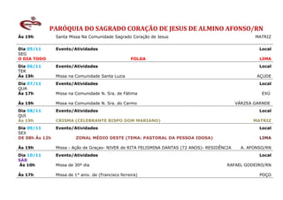 PARÓQUIA DO SAGRADO CORAÇÃO DE JESUS DE ALMINO AFONSO/RN
Ás 19h          Santa Missa Na Comunidade Sagrado Coração de Jesus                                    MATRIZ


Dia 05/11       Evento/Atividades                                                                       Local
SEG
O DIA TODO                                           FOLGA                                              LIMA
Dia 06/11       Evento/Atividades                                                                       Local
TER
Às 19h          Missa na Comunidade Santa Luzia                                                        AÇUDE
Dia 07/11       Evento/Atividades                                                                       Local
QUA
Às 17h          Missa na Comunidade N. Sra. de Fátima                                                    EXÚ

Às 19h          Missa na Comunidade N. Sra. do Carmo                                           VÁRZEA GARNDE
Dia 08/11       Evento/Atividades                                                                       Local
QUI
Ás 19h          CRISMA (CELEBRANTE BISPO DOM MARIANO)                                                MATRIZ
Dia 09/11       Evento/Atividades                                                                       Local
SEX
DE 08h Ás 12h             ZONAL MÉDIO OESTE (TEMA: PASTORAL DA PESSOA IDOSA)                            LIMA

Ás 19h          Missa - Ação de Graças- NIVER de RITA FELISMINA DANTAS (72 ANOS)- RESIDÊNCIA     A. AFONSO/RN
Dia 10/11       Evento/Atividades                                                                       Local
SÁB
Ás 10h          Missa de 30º dia                                                          RAFAEL GODEIRO/RN

Ás 17h          Missa de 1° aniv. de (Francisco ferreira)                                               POÇO
 