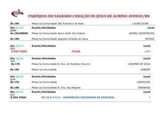 PARÓQUIA DO SAGRADO CORAÇÃO DE JESUS DE ALMINO AFONSO/RN
Ás 19h         Missa na Comunidade São Francisco de Assis                  LUCRÉCIA/RN
Dia 11/11      Evento/Atividades                                                      Local
DOM
Ás 16h30MIN    Missa na Comunidade Santo Antô. Dos Pobres                RAFAEL GODEIRO/RN

Ás 19h         Missa na Comunidade Sagrado Coração de Jesus                         MATRIZ


Dia 12/11      Evento/Atividades                                                   Local
SEG
 O DIA TODO                                    FOLGA                                LIMA


Dia 13/11      Evento/Atividades                                                   Local
TER
 Ás 17h        Missa na Comunidade N. Sra. do Perpétuo Socorro           CAÇIMBA DE VACA

Ás 19h         Missa na comunidade                                               CABORÉ


Dia 14/11      Evento/Atividades                                                   Local
QUA
Ás 17h         Missa na Comunidade                                            CARDOZOS

Ás 19h         Missa na Comunidade N. Sra. das Alegrias                        PIRANHAS
Dia 15/11      Evento/Atividades                                                   Local
QUI
O DIA TODO            DE 15 A 17/11 - ASSEMBLÉIA DIOCESANA DE PASTORAL                   ?
 