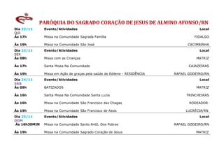 PARÓQUIA DO SAGRADO CORAÇÃO DE JESUS DE ALMINO AFONSO/RN
Dia 22/11     Evento/Atividades                                                        Local
QUI
Ás 17h        Missa na Comunidade Sagrada Família                                   FIDALGO

Ás 19h        Missa na Comunidade São José                                       CACIMBINHA
Dia 23/11     Evento/Atividades                                                        Local
SEX
Ás 08h        Missa com as Crianças                                                  MATRIZ

Ás 17h        Santa Missa Na Comunidade                                           CAJAZEIRAS

Ás 19h        Missa em Ação de graças pela saúde de Edilene - RESIDÊNCIA   RAFAEL GODEIRO/RN
Dia 24/11     Evento/Atividades                                                        Local
SÁB
Ás 09h        BATIZADOS                                                              MATRIZ

Ás 16h        Santa Missa Na Comunidade Santa Luzia                              TRINCHEIRAS

Ás 16h        Missa na Comunidade São Francisco das Chagas                        RODEADOR

Ás 19h        Missa na Comunidade São Francisco de Assis                        LUCRÉCIA/RN
Dia 25/11     Evento/Atividades                                                        Local
DOM
Ás 16h30MIN   Missa na Comunidade Santo Antô. Dos Pobres                   RAFAEL GODEIRO/RN

Ás 19h        Missa na Comunidade Sagrado Coração de Jesus                           MATRIZ
 