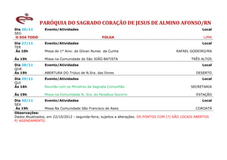 PARÓQUIA DO SAGRADO CORAÇÃO DE JESUS DE ALMINO AFONSO/RN
Dia 26/11        Evento/Atividades                                                                       Local
SEG
 O DIA TODO                                      FOLGA                                                    LIMA
Dia 27/11        Evento/Atividades                                                                       Local
TER
 Ás 10h          Missa de 1° Aniv. de Gilvan Nunes da Cunha                                RAFAEL GODEIRO/RN

Ás 19h           Missa na Comunidade de São JOÃO BATISTA                                           TRÊS ALTOS
Dia 28/11        Evento/Atividades                                                                       Local
QUA
Ás 19h           ABERTURA DO Tríduo de N.Sra. das Dores                                               DESERTO
Dia 29/11        Evento/Atividades                                                                       Local
QUI
Ás 16h           Reunião com os Ministros da Sagrada Comunhão                                      SECRETARIA

Ás 19h           Missa na Comunidade N. Sra. do Perpétuo Socorro                                      ESTAÇÃO
Dia 30/11        Evento/Atividades                                                                        Local
SEX
 Ás 19h          Missa Na Comunidade São Francisco de Assis                                            COROATÁ
Observações:
Dados Atualizados, em 22/10/2012 - segunda-feira, sujeitos a alterações. OS PONTOS COM (?) SÃO LOCAIS ABERTOS
P/ AGENDAMENTO.
 
