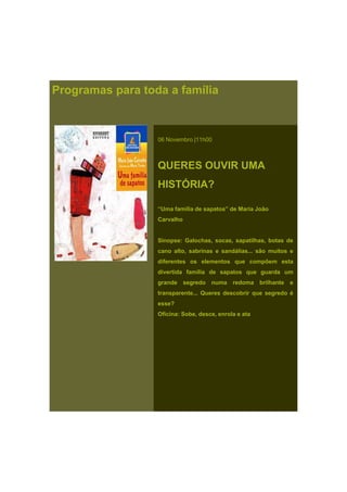 Programas para toda a família
06 Novembro |11h00
QUERES OUVIR UMA
HISTÓRIA?
“Uma família de sapatos” de Maria João
Carvalho
Sinopse: Galochas, socas, sapatilhas, botas de
cano alto, sabrinas e sandálias... são muitos e
diferentes os elementos que compõem esta
divertida família de sapatos que guarda um
grande segredo numa redoma brilhante e
transparente... Queres descobrir que segredo é
esse?
Oficina: Sobe, desce, enrola e ata
 