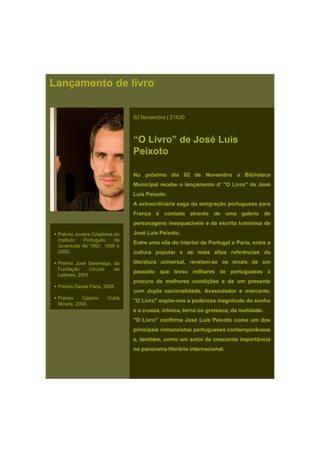 Lançamento de livro
02 Novembro | 21h30
“O Livro” de José Luís
Peixoto
No próximo dia 02 de Novembro a BibliotecaNo próximo dia 02 de Novembro a Biblioteca
Municipal recebe o lançamento d' "O Livro" de José
Luís Peixoto.
A extraordinária saga da emigração portuguesa para
França é contada através de uma galeria de
personagens inesquecíveis e da escrita luminosa de
José Luís Peixoto.
Entre uma vila do interior de Portugal e Paris, entre a
cultura popular e as mais altas referências da
literatura universal, revelam-se os sinais de um
passado que levou milhares de portugueses à
Prémio Jovens Criadores do
Instituto Português da
Juventude de 1997, 1998 e
2000.
Prémio José Saramago, da
Fundação Círculo de
Leitores, 2001.
procura de melhores condições e de um presente
com dupla nacionalidade. Avassalador e marcante,
"O Livro" expõe-nos a poderosa magnitude do sonho
e a crueza, irónica, terna ou grotesca, da realidade.
"O Livro" confirma José Luís Peixoto como um dos
i i i i t t t â
Prémio Daniel Faria, 2008.
Prémio Cálamo Outra
Mirada, 2008.
principais romancistas portugueses contemporâneos
e, também, como um autor de crescente importância
no panorama literário internacional.
 