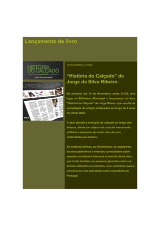 Lançamento de livro
18 Novembro | 21h30
“História do Calçado” de
Jorge da Silva Ribeiro
No próximo dia 18 de Novembro, pelas 21h30, terá
lugar na Biblioteca Municipal o lançamento do livro
"História do Calçado" de Jorge Ribeiro que resulta da
compilação de artigos publicados ao longo de 4 anos
no jornal laborno jornal labor.
A obra aborda a evolução do calçado ao longo dos
tempos, desde um objecto de carácter meramente
utilitário a elemento de moda, alvo de uma
criatividade sem limites.
As matérias-primas, as ferramentas, os sapateiros,
os seus padroeiros e imensas curiosidades sobre
sapatos constituem interesse acrescido desta obra,
que inclui também um pequeno glossário sobre os
termos utilizados na indústria, num contributo para a
memória de uma actividade muito importante em
Portugal.
 