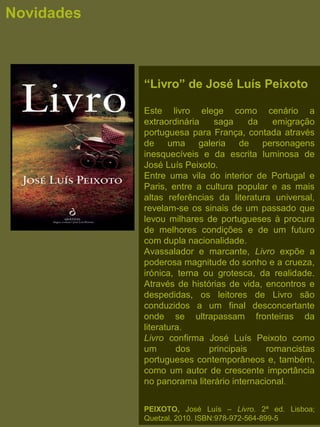 “Livro” de José Luís Peixoto
Este  livro  elege  como  cenário  a 
extraordinária  saga  da  emigração 
portuguesa para França, contada através 
de  uma  galeria  de  personagens 
inesquecíveis  e  da  escrita  luminosa  de 
José Luís Peixoto. 
Entre  uma  vila  do  interior  de  Portugal  e 
Paris,  entre  a  cultura  popular  e  as  mais 
altas  referências  da  literatura  universal, 
revelam-se os sinais de um passado que 
levou milhares de portugueses à procura 
de  melhores  condições  e  de  um  futuro 
com dupla nacionalidade. 
Avassalador  e  marcante,  Livro  expõe  a 
poderosa magnitude do sonho e a crueza, 
irónica,  terna  ou  grotesca,  da  realidade. 
Através de histórias de vida, encontros e 
despedidas,  os  leitores  de  Livro  são 
conduzidos  a  um  final  desconcertante 
onde  se  ultrapassam  fronteiras  da 
literatura. 
Livro  confirma  José  Luís  Peixoto  como 
um  dos  principais  romancistas 
portugueses contemporâneos e, também, 
como um autor de crescente importância 
no panorama literário internacional.
PEIXOTO, José  Luís  –  Livro. 2ª  ed.  Lisboa; 
Quetzal, 2010. ISBN:978-972-564-899-5
Novidades
 