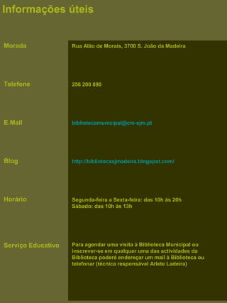 Rua Alão de Morais, 3700 S. João da Madeira
256 200 890
bibliotecamunicipal@cm-sjm.pt
http://bibliotecasjmadeira.blogspot.com/
Segunda-feira a Sexta-feira: das 10h às 20h
Sábado: das 10h às 13h
Para agendar uma visita à Biblioteca Municipal ou
inscrever-se em qualquer uma das actividades da
Biblioteca poderá endereçar um mail à Biblioteca ou
telefonar (técnica responsável Arlete Ladeira)
Informações úteis
Morada
Telefone
E.Mail
Blog
Horário
Serviço Educativo
 