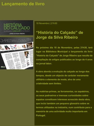 Lançamento de livro
18 Novembro | 21h30
“História do Calçado” de
Jorge da Silva Ribeiro
No próximo dia 18 de Novembro, pelas 21h30, terá
lugar na Biblioteca Municipal o lançamento do livro
"História do Calçado" de Jorge Ribeiro que resulta da
compilação de artigos publicados ao longo de 4 anos
no jornal labor.
A obra aborda a evolução do calçado ao longo dos
tempos, desde um objecto de carácter meramente
utilitário a elemento de moda, alvo de uma
criatividade sem limites.
As matérias-primas, as ferramentas, os sapateiros,
os seus padroeiros e imensas curiosidades sobre
sapatos constituem interesse acrescido desta obra,
que inclui também um pequeno glossário sobre os
termos utilizados na indústria, num contributo para a
memória de uma actividade muito importante em
Portugal.
 